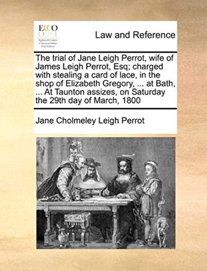 The Trial of Jane Leigh Perrot, Wife of James Leigh Perrot, Esq; Charged with Stealing a Card of Lace, in the Shop of Elizabeth Gregory, ... at Bath, ... at Taunton Assizes, on Saturday the 29th Day of March, 1800