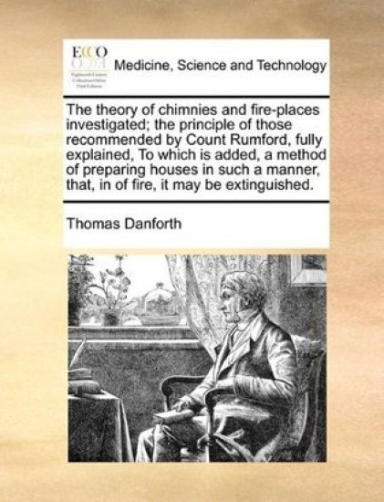 The Theory of Chimnies and Fire-Places Investigated; The Principle of Those Recommended by Count Rumford, Fully Explained, to Which Is Added, a Method of Preparing Houses in Such a Manner, That, in of Fire, It May Be Extinguished.