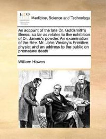 An Account of the Late Dr. Goldsmith's Illness, So Far as Relates to the Exhibition of Dr. James's Powder. an Examination of the REV. Mr. John Wesley's Primitive Physic