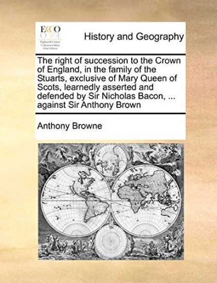 The Right of Succession to the Crown of England, in the Family of the Stuarts, Exclusive of Mary Queen of Scots, Learnedly Asserted and Defended by Sir Nicholas Bacon, ... Against Sir Anthony Brown