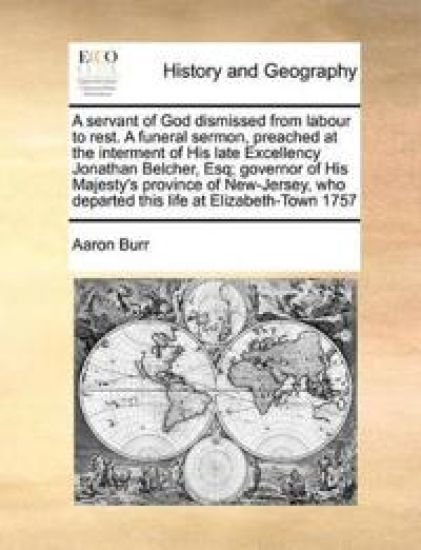 A Servant of God Dismissed from Labour to Rest. a Funeral Sermon, Preached at the Interment of His Late Excellency Jonathan Belcher, Esq; Governor of His Majesty's Province of New-Jersey, Who Departed This Life at Elizabeth-Town 1757
