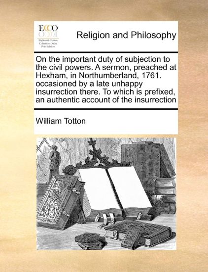 On the Important Duty of Subjection to the Civil Powers. a Sermon, Preached at Hexham, in Northumberland, 1761. Occasioned by a Late Unhappy Insurrection There. to Which Is Prefixed, an Authentic Account of the Insurrection