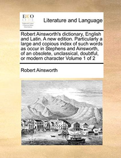 Robert Ainsworth's dictionary, English and Latin. A new edition. Particularly a large and copious index of such words as occur in Stephens and Ainsworth, of an obsolete, unclassical, doubtful, or modern character Volume 1 of 2
