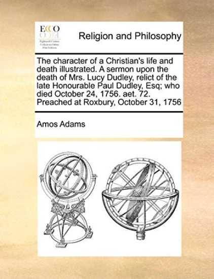 The Character of a Christian's Life and Death Illustrated. a Sermon Upon the Death of Mrs. Lucy Dudley, Relict of the Late Honourable Paul Dudley, Esq; Who Died October 24, 1756. Aet. 72. Preached at Roxbury, October 31, 1756