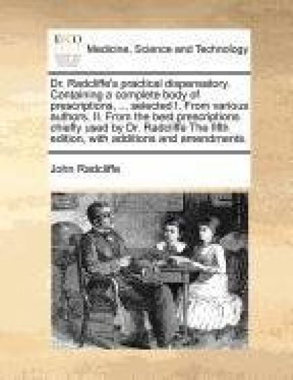 Dr. Radcliffe's Practical Dispensatory. Containing a Complete Body of Prescriptions, ... Selected I. from Various Authors. II. from the Best Prescriptions Chiefly Used by Dr. Radcliffe the Fifth Edition, with Additions and Amendments.