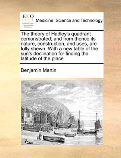 The Theory of Hadley's Quadrant Demonstrated; And from Thence Its Nature, Construction, and Uses, Are Fully Shewn. with a New Table of the Sun's Declination for Finding the Latitude of the Place
