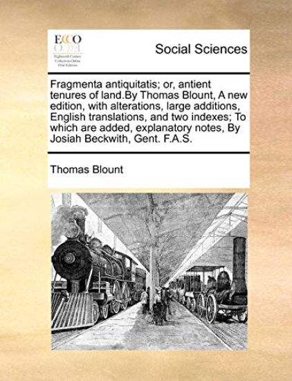 Fragmenta Antiquitatis; Or, Antient Tenures of Land.by Thomas Blount, a New Edition, with Alterations, Large Additions, English Translations, and Two Indexes; To Which Are Added, Explanatory Notes, by Josiah Beckwith, Gent. F.A.S.