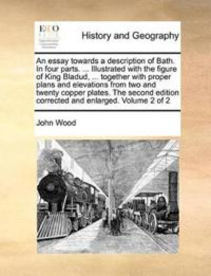 An Essay Towards a Description of Bath. in Four Parts. ... Illustrated with the Figure of King Bladud, ... Together with Proper Plans and Elevations from Two and Twenty Copper Plates. the Second Edition Corrected and Enlarged. Volume 2 of 2