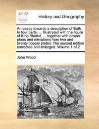 An Essay Towards a Description of Bath. in Four Parts. ... Illustrated with the Figure of King Bladud, ... Together with Proper Plans and Elevations from Two and Twenty Copper Plates. the Second Edition Corrected and Enlarged. Volume 1 of 2