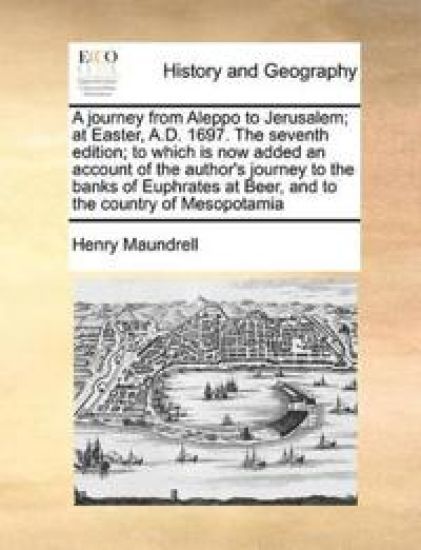 A Journey from Aleppo to Jerusalem; At Easter, A.D. 1697. the Seventh Edition; To Which Is Now Added an Account of the Author's Journey to the Banks of Euphrates at Beer, and to the Country of Mesopotamia