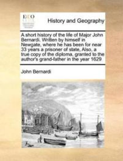 A Short History of the Life of Major John Bernardi. Written by Himself in Newgate, Where He Has Been for Near 33 Years a Prisoner of State, Also, a True Copy of the Diploma, Granted to the Author's Grand-Father in the Year 1629