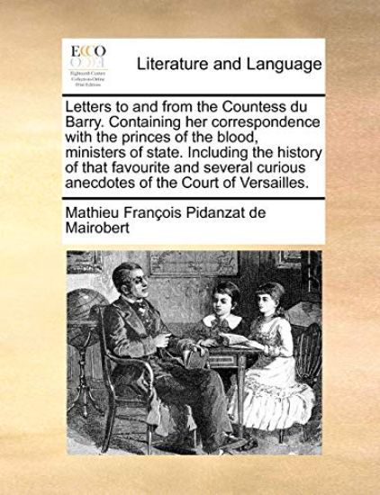 Letters to and from the Countess Du Barry. Containing Her Correspondence with the Princes of the Blood, Ministers of State. Including the History of That Favourite and Several Curious Anecdotes of the Court of Versailles.