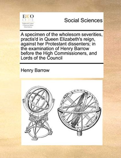 A Specimen of the Wholesom Severities, Practis'd in Queen Elizabeth's Reign, Against Her Protestant Dissenters; In the Examination of Henry Barrow Before the High Commissioners, and Lords of the Council