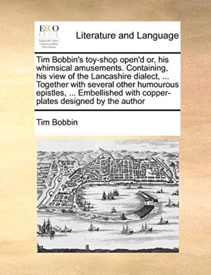 Tim Bobbin's Toy-Shop Open'd Or, His Whimsical Amusements. Containing, His View of the Lancashire Dialect, ... Together with Several Other Humourous Epistles, ... Embellished with Copper-Plates Designed by the Author