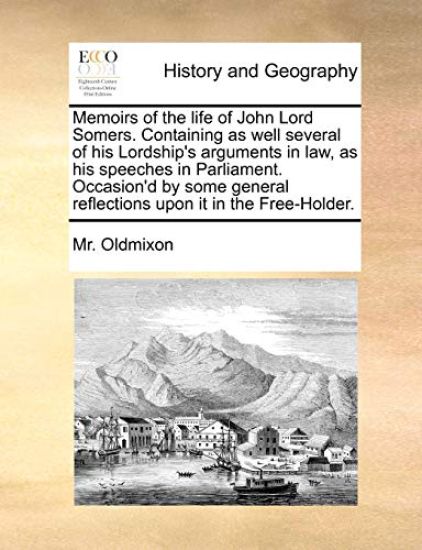 Memoirs of the Life of John Lord Somers. Containing as Well Several of His Lordship's Arguments in Law, as His Speeches in Parliament. Occasion'd by Some General Reflections Upon It in the Free-Holder.
