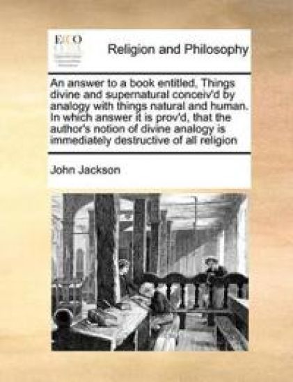 An Answer to a Book Entitled, Things Divine and Supernatural Conceiv'd by Analogy with Things Natural and Human. in Which Answer It Is Prov'd, That the Author's Notion of Divine Analogy Is Immediately Destructive of All Religion