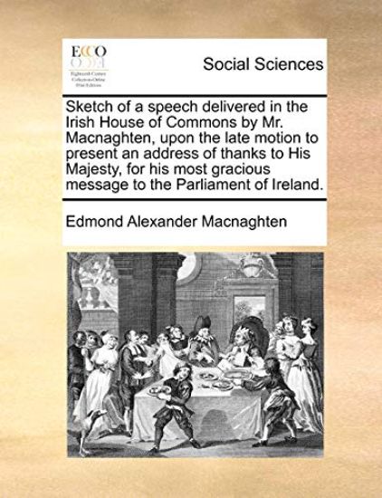 Sketch of a Speech Delivered in the Irish House of Commons by Mr. Macnaghten, Upon the Late Motion to Present an Address of Thanks to His Majesty, for His Most Gracious Message to the Parliament of Ireland.