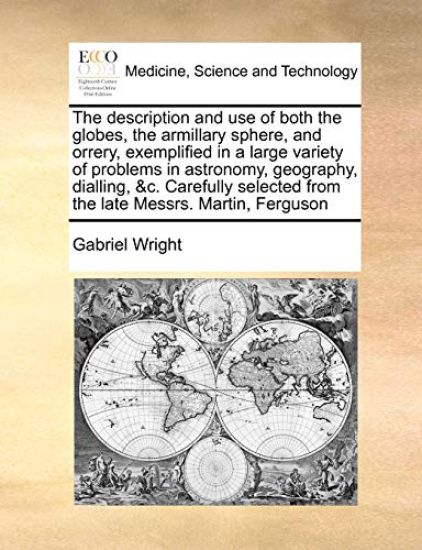 The Description and Use of Both the Globes, the Armillary Sphere, and Orrery, Exemplified in a Large Variety of Problems in Astronomy, Geography, Dialling, &C. Carefully Selected from the Late Messrs. Martin, Ferguson