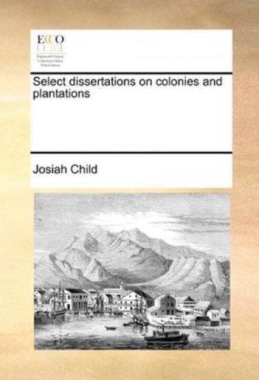Select Dissertations on Colonies and Plantations. by Those Celebrated Authors, Sir Josiah Child, Charles D'Avenant, and Mr. William Wood. Wherein the Nature of Plantations, Are Seriously Considered.