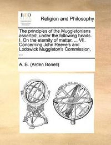 The Principles of the Muggletonians Asserted, Under the Following Heads. I. on the Eternity of Matter. ... VII. Concerning John Reeve's and Lodowick Muggleton's Commission, ...