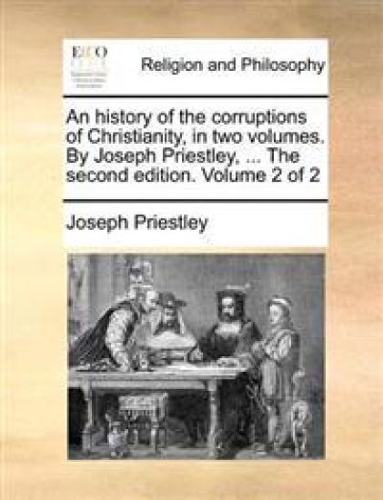 An history of the corruptions of Christianity, in two volumes. By Joseph Priestley, ... The second edition. Volume 2 of 2