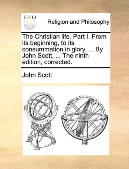 The Christian Life. Part I. from Its Beginning, to Its Consummation in Glory. ... by John Scott, ... the Ninth Edition, Corrected.