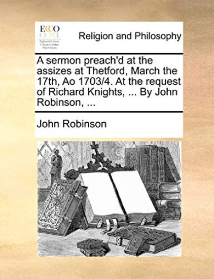 A Sermon Preach'd at the Assizes at Thetford, March the 17th, Ao 1703/4. at the Request of Richard Knights, ... by John Robinson, ...