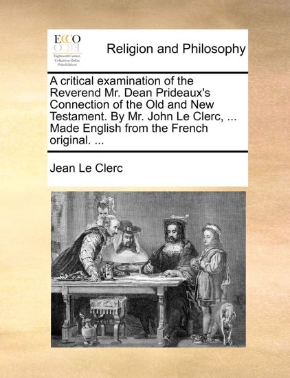 A Critical Examination of the Reverend Mr. Dean Prideaux's Connection of the Old and New Testament. by Mr. John Le Clerc, ... Made English from the French Original. ...