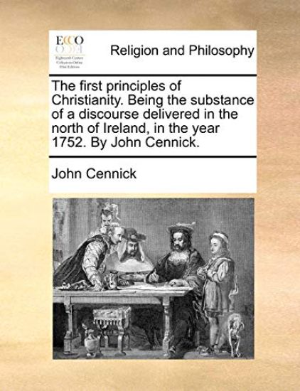 The First Principles of Christianity. Being the Substance of a Discourse Delivered in the North of Ireland, in the Year 1752. by John Cennick.