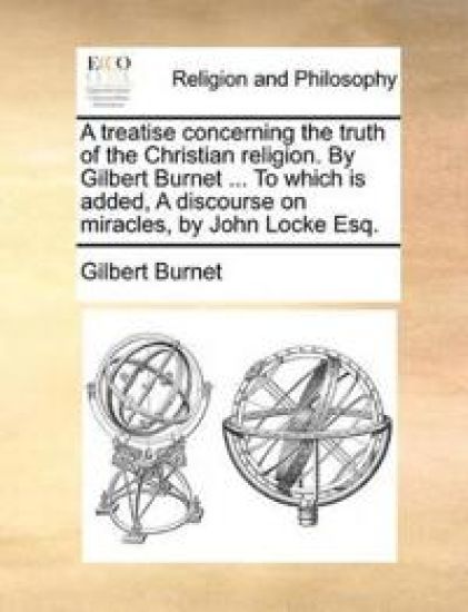 A Treatise Concerning the Truth of the Christian Religion. by Gilbert Burnet ... to Which Is Added, a Discourse on Miracles, by John Locke Esq.
