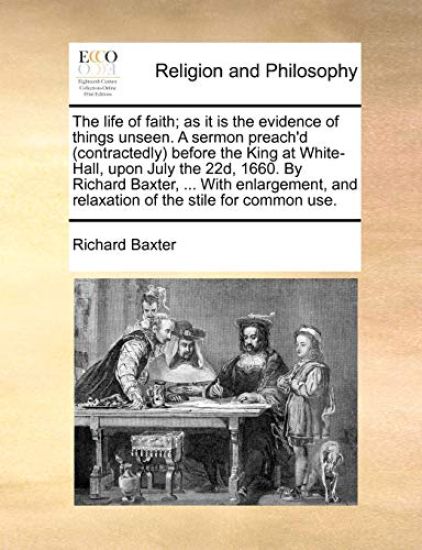 The Life of Faith; As It Is the Evidence of Things Unseen. a Sermon Preach'd (Contractedly) Before the King at White-Hall, Upon July the 22d, 1660. by Richard Baxter, ... with Enlargement, and Relaxation of the Stile for Common Use.