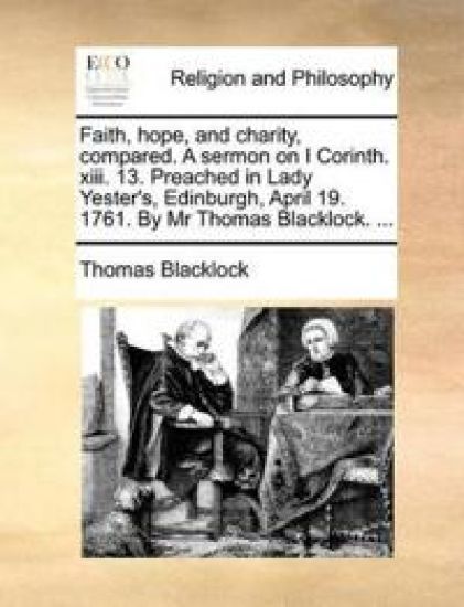 Faith, Hope, and Charity, Compared. a Sermon on I Corinth. XIII. 13. Preached in Lady Yester's, Edinburgh, April 19. 1761. by MR Thomas Blacklock. ...