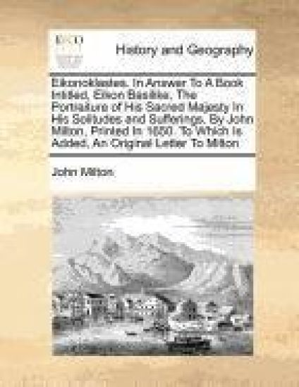 Eikonoklastes. in Answer to a Book Intitled, Eikon Basilike, the Portraiture of His Sacred Majesty in His Solitudes and Sufferings. by John Milton, Printed in 1650. to Which Is Added, an Original Letter to Milton