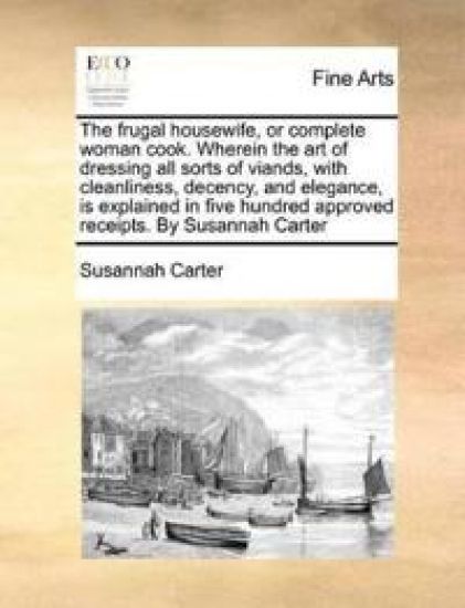 The frugal housewife, or complete woman cook. Wherein the art of dressing all sorts of viands, with cleanliness, decency, and elegance, is explained in five hundred approved receipts. By Susannah Carter