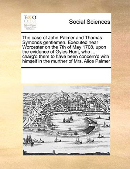 The Case of John Palmer and Thomas Symonds Gentlemen. Executed Near Worcester on the 7th of May 1708, Upon the Evidence of Gyles Hunt, Who ... Charg'd Them to Have Been Concern'd with Himself in the Murther of Mrs. Alice Palmer