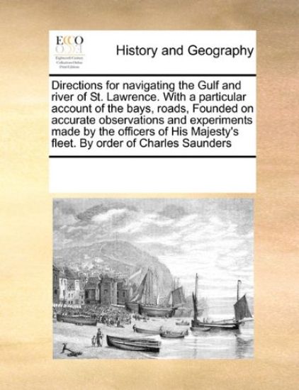 Directions for Navigating the Gulf and River of St. Lawrence. with a Particular Account of the Bays, Roads, Founded on Accurate Observations and Experiments Made by the Officers of His Majesty's Fleet. by Order of Charles Saunders