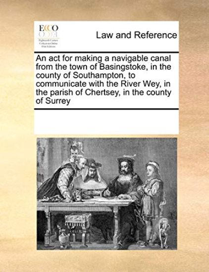 An ACT for Making a Navigable Canal from the Town of Basingstoke, in the County of Southampton, to Communicate with the River Wey, in the Parish of Chertsey, in the County of Surrey