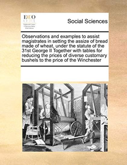 Observations and Examples to Assist Magistrates in Setting the Assize of Bread Made of Wheat, Under the Statute of the 31st George II Together with Tables for Reducing the Prices of Diverse Customary Bushels to the Price of the Winchester