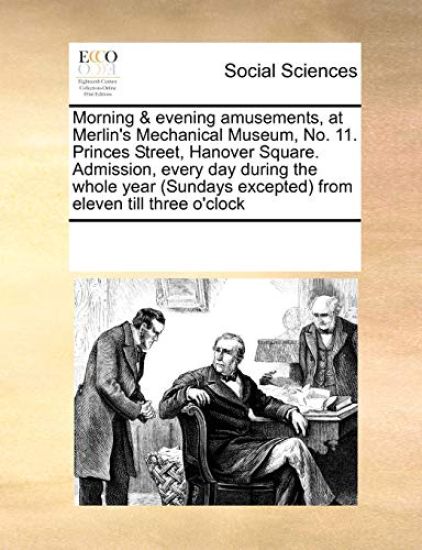 Morning & Evening Amusements, at Merlin's Mechanical Museum, No. 11. Princes Street, Hanover Square. Admission, Every Day During the Whole Year (Sundays Excepted) from Eleven Till Three O'Clock