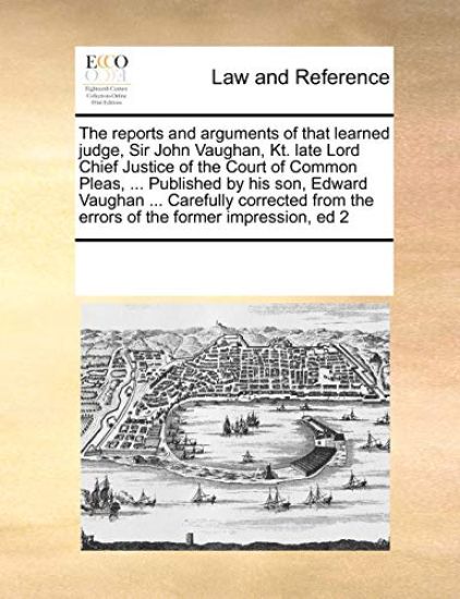 The Reports and Arguments of That Learned Judge, Sir John Vaughan, Kt. Late Lord Chief Justice of the Court of Common Pleas, ... Published by His Son, Edward Vaughan ... Carefully Corrected from the Errors of the Former Impression, Ed 2
