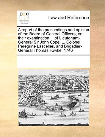 A Report of the Proceedings and Opinion of the Board of General Officers, on Their Examination ... of Lieutenant-General Sir John Cope, ... Colonel Peregrine Lascelles, and Brigadier-General Thomas Fowke. 1746