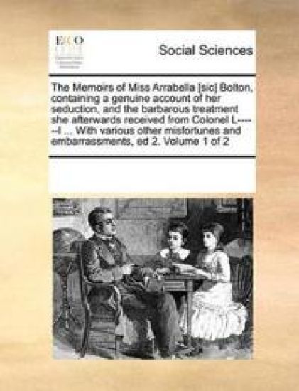The Memoirs of Miss Arrabella [Sic] Bolton, Containing a Genuine Account of Her Seduction, and the Barbarous Treatment She Afterwards Received from Colonel L------L ... with Various Other Misfortunes and Embarrassments, Ed 2. Volume 1 of 2