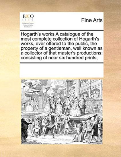 Hogarth's Works a Catalogue of the Most Complete Collection of Hogarth's Works, Ever Offered to the Public, the Property of a Gentleman, Well Known as a Collector of That Master's Productions