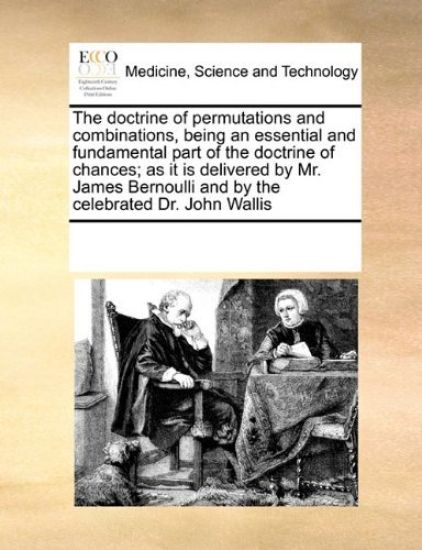 The Doctrine of Permutations and Combinations, Being an Essential and Fundamental Part of the Doctrine of Chances; As It Is Delivered by Mr. James Bernoulli and by the Celebrated Dr. John Wallis