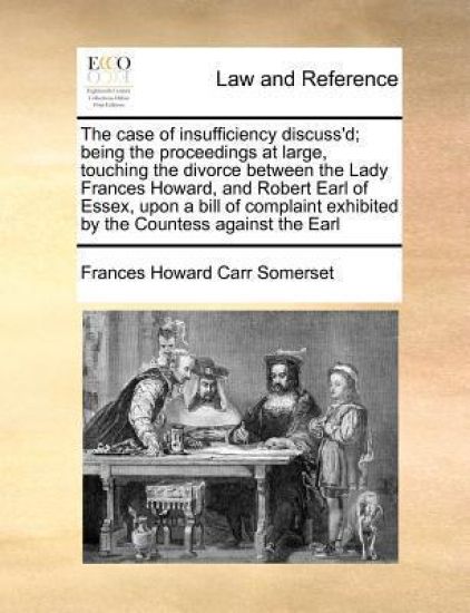 The Case of Insufficiency Discuss'd; Being the Proceedings at Large, Touching the Divorce Between the Lady Frances Howard, and Robert Earl of Essex, Upon a Bill of Complaint Exhibited by the Countess Against the Earl
