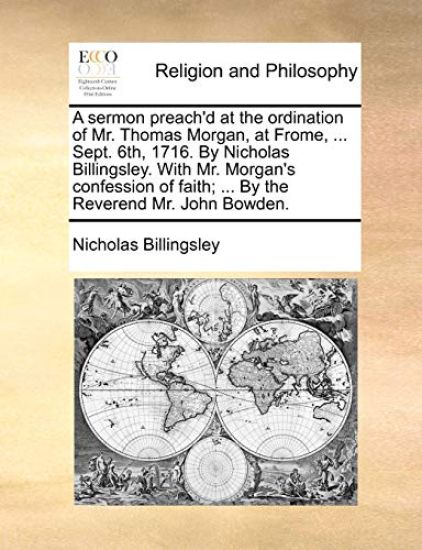 A sermon preach'd at the ordination of Mr. Thomas Morgan, at Frome, ... Sept. 6th, 1716. By Nicholas Billingsley. With Mr. Morgan's confession of faith; ... By the Reverend Mr. John Bowden.