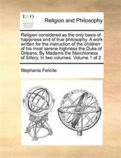 Religion considered as the only basis of happiness and of true philosophy. A work written for the instruction of the children of his most serene highness the Duke of Orleans; By Madame the Marchioness of Sillery, In two volumes. Volume 1 of 2
