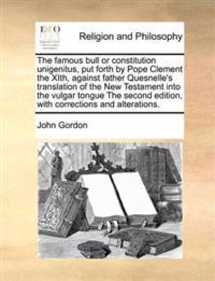 The famous bull or constitution unigenitus, put forth by Pope Clement the XIth, against father Quesnelle's translation of the New Testament into the vulgar tongue The second edition, with corrections and alterations.