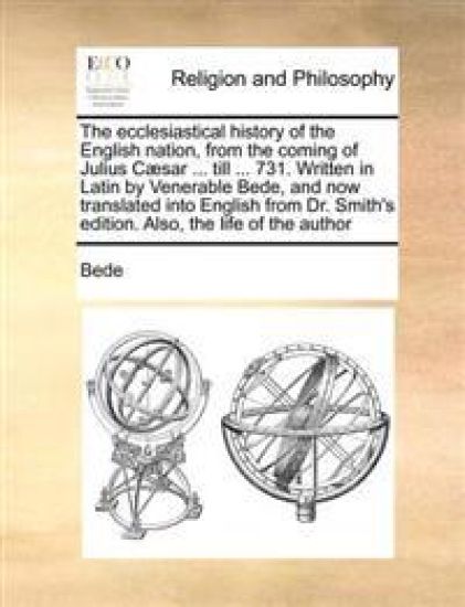 The Ecclesiastical History of the English Nation, from the Coming of Julius Caesar ... Till ... 731. Written in Latin by Venerable Bede, and Now Translated Into English from Dr. Smith's Edition. Also, the Life of the Author