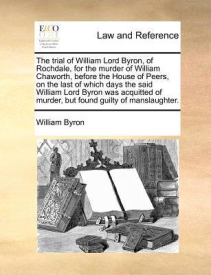 The trial of William Lord Byron, of Rochdale, for the murder of William Chaworth, before the House of Peers, on the last of which days the said William Lord Byron was acquitted of murder, but found guilty of manslaughter.
